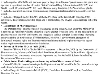 • India supplies affordable and low-cost generic drugs to millions of people across the globe and
operates a significant number of United States Food and Drug Administration (USFDA) and
World Health Organization (WHO) Good Manufacturing Practices (GMP)-compliant plants.
• India has occupied a premier position among pharmaceutical manufacturing countries of the
world.
• India is 3rd largest market for APIs globally, 8% share in the Global API Industry, 500+
different APIs are manufactured in India and it contributes 57% of APIs to prequalified list of the
WHO.
• Department of Pharmaceuticals
The Department of Pharmaceuticals was created on the 1st July, 2008 under the Ministry of
Chemicals & Fertilizers with the objective to give greater focus and thrust on the development of
pharmaceuticals sector in the country and to regulate various complex issues related to pricing
and availability of medicines at affordable prices, research & development, protection of
intellectual property rights and international commitments related to pharmaceuticals sector
which require coordination with other Ministries.
• Bureau of Pharma PSUs of India (BPPI)
Bureau of Pharma PSUs of India (BPPI) – set up on 1st December, 2008 by the Department of
Pharmaceuticals, Ministry of Chemicals & Fertilizers, Government of India, with the objective to
have focused and empowered structure to implement the Jan Aushadhi Scheme launched by
Department of Pharmaceuticals.
• Public Sector Undertakings manufacturing units of Government of India
Central Public Section undertakings- the Department has 5 Central Public Section undertakings
under its Administrative control, they are-
• Indian Drugs & Pharmaceuticals Ltd. (IDPL), Dundahera Industrial Complex, Dundahera,
Gurgaon, Haryana,
 
