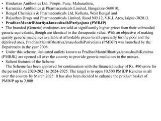 • Hindustan Antibiotics Ltd, Pimpri, Pune, Maharashtra,
• Karnataka Antibiotics & Pharmaceuticals Limited, Bangalore-560010,
• Bengal Chemicals & Pharmaceuticals Ltd, Kolkata, West Bengal and
• Rajasthan Drugs and Pharmaceuticals Limited, Road NO.12, V.K.I. Area, Jaipur-302013.
• PradhanMantriBhartiyaJanaushadhiPariyojana (PMBJP)
• The branded (Generic) medicines are sold at significantly higher prices than their unbranded
generic equivalents, though are identical in the therapeutic value. With an objective of making
quality generic medicines available at affordable prices to all especially for the poor and the
deprived ones, PradhanMantriBhartiyaJanaushadhiPariyojana (PMBJP) was launched by the
Department in the year 2008.
• Under this scheme, dedicated outlets known as PradhanMantriBhartiyaJanaushadhiKendras
(PMBJK) are opened all over the country to provide generic medicines to the masses.
• Salient features of the Scheme
The Scheme has been approved for continuation with the financial outlay of Rs. 490 crore for
the period from 2020-2021 to 2024-2025. The target is to open 10,500 PMBJP Kendras in all
over the country by March 2025. It has also been decided to enhance the product basket of
PMBJP up to 2,000
 
