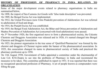 HISTORY OF PROFESSION OF PHARMACY IN INDIA RELATION TO
ORGANISATION
Some of the major development events related to pharmacy organisations in India are
summarised below,
•In 1898, the import of Sea Customs Act Goods with ‘false trade description’ was prevented.
•In 1909, the Bengal Excise Act was implemented.
•In 1912, the United Provinces (now Uttra Pradesh) prevention of Adulteration Act was referred
to adulteration of food and drugs.
•In 1914, the Punjab Excise Act was established.
•In 1919, the Bengal Food Adulteration Act, the Bihar and Orissa prevention of Adulteration and
Madras Prevention of Adulteration Act (concerned with food adulteration) were passed.
•In 3rd November 1920, the first organised move to form a pharmaceutical society, the Calcutta
Chemists and Druggists Association was released and in 1926, it’s named changed into Bengal
Chemists and Druggists Association.
•In 1923, the pioneer organisation in the true sense of ‘Qualified Pharmacists’ was formed by the
chemist and druggists of Chennai region under the banner of the pharmaceutical association. In
1925, this association changed its name to pharmaceutical society of India and practiced the
pharmacy profession up to 1950.
•In 11th August 1930, Government of India appointed a committee under the chairmanship of
Late Col. R.N.Chopra to see into the problems of Pharmacy in India and recommend the
measures to be taken. This committee published its report in 1931. It was reported that there was
no recognized specialized profession of Pharmacy. A set of people known as compounders were
filling the gap.
 