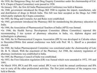 •In 1930, the Dangerous Drug Act and Drug Enquiry Committee under the chairmanship of Col.
R.N. Chopra (Chopra Committee) were passed in 1930.
•In January 1941, the first All India Pharmaceutical Conference was held at Banaras.
•In 1940, government introduced the Drugs Bill 1940 to regulate the import, manufacture, sale
and distribution of drugs in British India. This bill was later accepted as the Drugs Act 1940
which partly implants the Chopra committee.
•In 1945, the Drug and Cosmetic Act and Rules were established.
•In 1945, government introduced the Pharmacy Bill for standardising the pharmacy education in
India.
•In 1946, the Association of Pharmaceutical Teachers of India (APTI) was formed.
•1n 1946, the Health Survey Development Committee (Bhore Committee) reported tblr
recommending 3 tier system of pharmacy education in India, viz, diploma degree and
technologists in pharmacy.
•In 1948, the In Pharmaceutical Congress Association (IPCA) was developed in Calcutta where
in December1984its first annual conference was held with Prof. M. L. Shroff as a president
elected.
•In 1948, the Indian Pharmacopoeial Committee was constituted under the chairmanship of Late
Dr. B. N. Ghosh. With the enactment of the Pharmacy Act 1948, the statutory regulation of
pharmacy institutions was established in India.
•In 1949, the Pharmacy Council of India was established.
•In 1953, the First Education regulation (ER) was framed which were amended in 1972, 191 and
1991.
•In March 1954, IPCA and IPA were united. IPCA was to hold the annual conferences and IPA
was to carry all the other professional activities. The first joint conference of the congress was
held at Baroda.
 