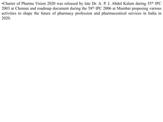 •Charter of Pharma Vision 2020 was released by late Dr. A. P. J. Abdul Kalam during 55th IPC
2003 at Chennai and roadmap document during the 58th IPC 2006 at Mumbai proposing various
activities to shape the future of pharmacy profession and pharmaceutical services in India in
2020.
 