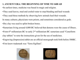 1. ANCIENT ERA: THE BEGINNING OF TIME TO 1600 AD
•In earliest times, medicine was based in magic and religion.
•They used leaves, mud and cooled water to stop bleeding and heal wounds
•They used these methods by observing how animals heal their wounds.
In many cultures, physicians were priests, and sometimes considered as gods.
•Dry clay was used to splint broken bones.
•Sumerians living around 4,000 BC believed that demons were the cause of illness .
•From 6th millennium BC to early 2nd millennium BC sumerians used “Cuneiform
clay tablets” to note the instructions given for the use of medicines.
•Engraving (Impression) tablet are an official monograph took birth before 500BC.
•First know trademark was “Terra Sigillata”.
 