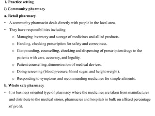 1. Practice setting
i) Community pharmacy
a. Retail pharmacy
• A community pharmacist deals directly with people in the local area.
• They have responsibilities including
o Managing inventory and storage of medicines and allied products.
o Handing, checking prescription for safety and correctness.
o Compounding, counselling, checking and dispensing of prescription drugs to the
patients with care, accuracy, and legality.
o Patient counselling, demonstration of medical devices.
o Doing screening (blood pressure, blood sugar, and height-weight).
o Responding to symptoms and recommending medicines for simple ailments.
b. Whole sale pharmacy
• It is business oriented type of pharmacy where the medicines are taken from manufacturer
and distribute to the medical stores, pharmacies and hospitals in bulk on affixed percentage
of profit.
 