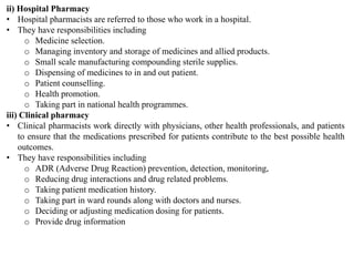 ii) Hospital Pharmacy
• Hospital pharmacists are referred to those who work in a hospital.
• They have responsibilities including
o Medicine selection.
o Managing inventory and storage of medicines and allied products.
o Small scale manufacturing compounding sterile supplies.
o Dispensing of medicines to in and out patient.
o Patient counselling.
o Health promotion.
o Taking part in national health programmes.
iii) Clinical pharmacy
• Clinical pharmacists work directly with physicians, other health professionals, and patients
to ensure that the medications prescribed for patients contribute to the best possible health
outcomes.
• They have responsibilities including
o ADR (Adverse Drug Reaction) prevention, detection, monitoring,
o Reducing drug interactions and drug related problems.
o Taking patient medication history.
o Taking part in ward rounds along with doctors and nurses.
o Deciding or adjusting medication dosing for patients.
o Provide drug information
 
