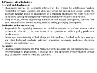 2. Pharmaceutical Industries
Research and development
• Pharmacists provide an invaluable interface in this process by establishing working
relationship between scientists and clinicians across the development arena. During the
discovery research phase of development of a medicine pharmacist will work with other
scientists to develop and select drug compounds that may be valuable as medicines.
• Drug discovery, reverse engineering, formulation and process development, scale up from
pilot to manufacture, troubleshooting, stability testing, packaging development.
Production and manufacturing
• Responsible for organizing resources and activities required to produce pharmaceutical
products in order to keep the smoothness of the operation and deliver quality products in
timely manner.
• Production, manufacturing of bulk drugs and intermediates, finished medicines, vaccines
and other biological products, veterinary medicines, Ayurvedic medicines, diagnostic
products and medical devices.
Packaging
• Pharmaceutical packaging (or drug packaging) is the packages and the packaging processes
for pharmaceutical preparations. It involves all of the operations from production through
drug distribution channels to the end consumer.
 