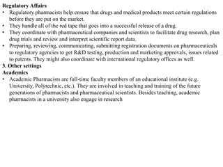 Regulatory Affairs
• Regulatory pharmacists help ensure that drugs and medical products meet certain regulations
before they are put on the market.
• They handle all of the red tape that goes into a successful release of a drug.
• They coordinate with pharmaceutical companies and scientists to facilitate drug research, plan
drug trials and review and interpret scientific report data.
• Preparing, reviewing, communicating, submitting registration documents on pharmaceuticals
to regulatory agencies to get R&D testing, production and marketing approvals, issues related
to patents. They might also coordinate with international regulatory offices as well.
3. Other settings
Academics
• Academic Pharmacists are full-time faculty members of an educational institute (e.g.
University, Polytechnic, etc.). They are involved in teaching and training of the future
generations of pharmacists and pharmaceutical scientists. Besides teaching, academic
pharmacists in a university also engage in research
 