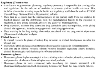 Regulatory (Government)
• Also known as government pharmacy, regulatory pharmacy is responsible for creating rules
and regulations for the safe use of medicine to promote positive health outcomes. This
includes pharmacists working in public health and regulatory health boards, such as CDSCO
(Central Drugs Standard Control Organisation) in India.
• Their task is to ensure that the pharmaceuticals in the market- right from raw material to
finished product and the distribution from the manufacturing facility to the customer is
regulated, so as to ensure the safety, efficacy, and quality of pharmaceuticals.
• Drug inspectors, assistant drug controllers drug controllers carry out inspection, are in giving
clinical trial approvals, manufacturing approvals, marketing approval etc.
• They working in the drug testing laboratories associated with the drug control department
(Pharmaceutical chemist/ analyst).
Clinical Research
• In clinical research the phase of testing drug in human in product development is called the
clinical trial
• Therapeutic effect and drug-drug interaction knowledge is required in clinical Research.
• The jobs are in clinical research, clinical research associate, regulatory affairs associate,
clinical data manager, statistical analysis software technician.
Pharmacovigilance
• Pharmacovigilance is pharmacological science relating to the collection, detection, monitoring
and prevention of adverse effects with pharmaceutical products.
• Pharmacovigilance is more concerned with identifying the hazards associated with
pharmaceutical products and with minimizing the risk of any harm that may come to patients.
 