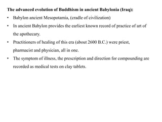 The advanced evolution of Buddhism in ancient Babylonia (Iraq):
• Babylon ancient Mesopotamia, (cradle of civilization)
• In ancient Babylon provides the earliest known record of practice of art of
the apothecary.
• Practitioners of healing of this era (about 2600 B.C.) were priest,
pharmacist and physician, all in one.
• The symptom of illness, the prescription and direction for compounding are
recorded as medical tests on clay tablets.
 