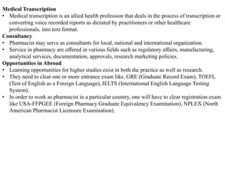 Medical Transcription
• Medical transcription is an allied health profession that deals in the process of transcription or
converting voice recorded reports as dictated by practitioners or other healthcare
professionals, into text format.
Consultancy
• Pharmacist may serve as consultants for local, national and international organization.
• Service in pharmacy are offered in various fields such as regulatory affairs, manufacturing,
analytical services, documentation, approvals, research marketing policies.
Opportunities in Abroad
• Learning opportunities for higher studies exist in both the practice as well as research.
• They need to clear one or more entrance exam like, GRE (Graduate Record Exam), TOEFL
(Test of English as a Foreign Language), IELTS (International English Language Testing
System).
• In order to work as pharmacist in a particular country, one will have to clear registration exam
like USA-FFPGEE (Foreign Pharmacy Graduate Equivalency Examination), NPLEX (North
American Pharmacist Licensure Examination).
 