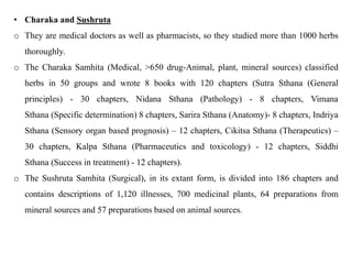 • Charaka and Sushruta
o They are medical doctors as well as pharmacists, so they studied more than 1000 herbs
thoroughly.
o The Charaka Samhita (Medical, >650 drug-Animal, plant, mineral sources) classified
herbs in 50 groups and wrote 8 books with 120 chapters (Sutra Sthana (General
principles) - 30 chapters, Nidana Sthana (Pathology) - 8 chapters, Vimana
Sthana (Specific determination) 8 chapters, Sarira Sthana (Anatomy)- 8 chapters, Indriya
Sthana (Sensory organ based prognosis) – 12 chapters, Cikitsa Sthana (Therapeutics) –
30 chapters, Kalpa Sthana (Pharmaceutics and toxicology) - 12 chapters, Siddhi
Sthana (Success in treatment) - 12 chapters).
o The Sushruta Samhita (Surgical), in its extant form, is divided into 186 chapters and
contains descriptions of 1,120 illnesses, 700 medicinal plants, 64 preparations from
mineral sources and 57 preparations based on animal sources.
 