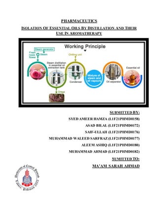 PHARMACEUTICS
ISOLATION OF ESSENTIAL OILS BY DISTILLATION AND THEIR
USE IN AROMATHERAPY
SUBMITTED BY:
SYED AMEER HAMZA (L1F21PHMD0158)
ASAD BILAL (L1F21PHMD0172)
SAIF-ULLAH (L1F21PHMD0176)
MUHAMMAD WALEED SARFRAZ (L1F21PHMD0177)
ALEEM ASHIQ (L1F21PHMD0180)
MUHAMMAD AHMAD (L1F21PHMD0182)
SUMITTED TO:
MA’AM SARAH AHMAD
 