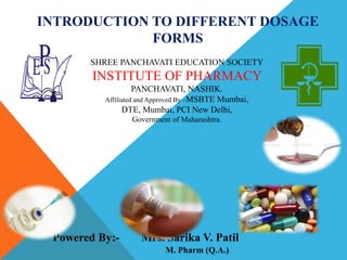 INTRODUCTION TO DIFFERENT DOSAGE
FORMS
Powered By:- Mrs. Sarika V. Patil
M. Pharm (Q.A.)
SHREE PANCHAVATI EDUCATION SOCIETY
INSTITUTE OF PHARMACY
PANCHAVATI, NASHIK.
Affiliated and Approved By –MSBTE Mumbai,
DTE, Mumbai, PCI New Delhi,
Government of Maharashtra.
 