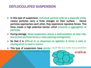 DEFLOCCULATED SUSPENSION
 In this type of suspension, individual particle exits as a separate entity,
means particles carry a finite charges on their surface . Hence
particles approaches each other, they experience repulsive forces. This
force create a high potential barrier, which prevents a aggregation of
particles.
 During storage, these suspension shows a sedimentation at slow rate,
due to that particles forms a close packing arrangement.
 So that it is difficult to re dispersed on agitation & forms a cake or
claying which is hard in nature.
 This type of suspension have shorter shelf life but high bioavailability
as compared to flocculated suspension.
 