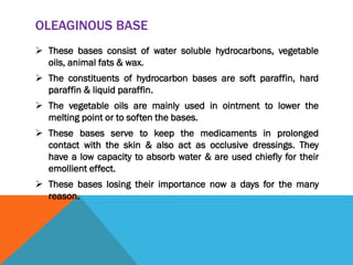 OLEAGINOUS BASE
 These bases consist of water soluble hydrocarbons, vegetable
oils, animal fats & wax.
 The constituents of hydrocarbon bases are soft paraffin, hard
paraffin & liquid paraffin.
 The vegetable oils are mainly used in ointment to lower the
melting point or to soften the bases.
 These bases serve to keep the medicaments in prolonged
contact with the skin & also act as occlusive dressings. They
have a low capacity to absorb water & are used chiefly for their
emollient effect.
 These bases losing their importance now a days for the many
reason.
 