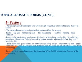 TOPICAL DOSAGE FORMS (CONT.):
5- Pastes :
- Pastes are basically ointments into which a high percentage of insoluble solid has been
added
-The extraordinary amount of particulate matter stiffens the system.
-Pastes are less penetrating and less macerating and less heating than
ointment.
-Pastes make particularly good protective barrier when placed on the skin, the solid they
contain can absorb and there by neutralize certain noxious chemicals before they ever
reach the skin.
- Like ointments, paste forms an unbroken relatively water – impermeable film unlike
ointments the film is opaque and therefore can be used as an effective sun block
accordingly.
-Pastes are less greasy because of the absorption of the fluid hydrocarbon fraction to the
particulates.
 