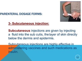 53
PARENTERAL DOSAGE FORMS:
3- Subcutaneous injection:
Subcutaneous injections are given by injecting
a fluid into the sub cutis, thelayer of skin directly
below the dermis and epidermis.
Subcutaneous injections are highly effective in
administering vaccines and such medications as
insulin.
 