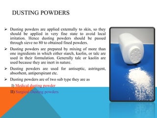 DUSTING POWDERS
 Dusting powders are applied externally to skin, so they
should be applied in very fine state to avoid local
irritation. Hence dusting powders should be passed
through sieve no 80 to obtained fined powders.
 Dusting powders are prepared by mixing of more than
one ingredients in which either starch, kaolin, or talc are
used in their formulation. Generally talc or kaolin are
used because they are inert in nature.
 Dusting powders are used for antiseptic, astringent,
absorbent, antiperspirant etc.
 Dusting powders are of two sub type they are as
I) Medical dusting powder
II) Surgical Dusting powders
 