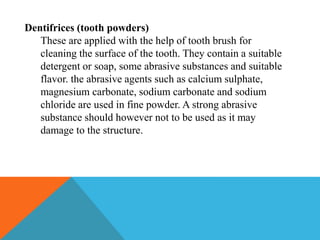 Dentifrices (tooth powders)
These are applied with the help of tooth brush for
cleaning the surface of the tooth. They contain a suitable
detergent or soap, some abrasive substances and suitable
flavor. the abrasive agents such as calcium sulphate,
magnesium carbonate, sodium carbonate and sodium
chloride are used in fine powder. A strong abrasive
substance should however not to be used as it may
damage to the structure.
 