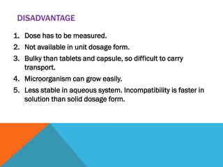 DISADVANTAGE
1. Dose has to be measured.
2. Not available in unit dosage form.
3. Bulky than tablets and capsule, so difficult to carry
transport.
4. Microorganism can grow easily.
5. Less stable in aqueous system. Incompatibility is faster in
solution than solid dosage form.
 