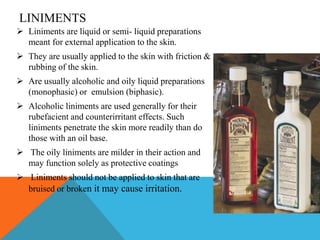 LINIMENTS
 Liniments are liquid or semi- liquid preparations
meant for external application to the skin.
 They are usually applied to the skin with friction &
rubbing of the skin.
 Are usually alcoholic and oily liquid preparations
(monophasic) or emulsion (biphasic).
 Alcoholic liniments are used generally for their
rubefacient and counterirritant effects. Such
liniments penetrate the skin more readily than do
those with an oil base.
 The oily liniments are milder in their action and
may function solely as protective coatings
 Liniments should not be applied to skin that are
bruised or broken it may cause irritation.
 