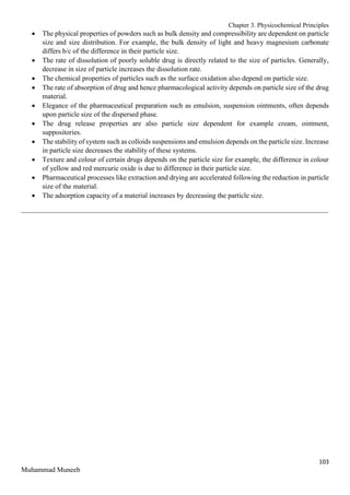 Chapter 3. Physicochemical Principles
103
Muhammad Muneeb
 The physical properties of powders such as bulk density and compressibility are dependent on particle
size and size distribution. For example, the bulk density of light and heavy magnesium carbonate
differs b/c of the difference in their particle size.
 The rate of dissolution of poorly soluble drug is directly related to the size of particles. Generally,
decrease in size of particle increases the dissolution rate.
 The chemical properties of particles such as the surface oxidation also depend on particle size.
 The rate of absorption of drug and hence pharmacological activity depends on particle size of the drug
material.
 Elegance of the pharmaceutical preparation such as emulsion, suspension ointments, often depends
upon particle size of the dispersed phase.
 The drug release properties are also particle size dependent for example cream, ointment,
suppositories.
 The stability of system such as colloids suspensions and emulsion depends on the particle size. Increase
in particle size decreases the stability of these systems.
 Texture and colour of certain drugs depends on the particle size for example, the difference in colour
of yellow and red mercuric oxide is due to difference in their particle size.
 Pharmaceutical processes like extraction and drying are accelerated following the reduction in particle
size of the material.
 The adsorption capacity of a material increases by decreasing the particle size.
_______________________________________________________________________________________
 