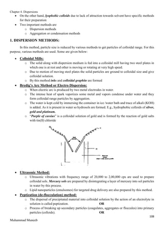 Chapter 4. Dispersions
108
Muhammad Muneeb
 On the other hand, lyophobic colloids due to lack of attraction towards solvent have specific methods
for their preparation
 Two important methods are
o Dispersion methods
o Aggregation or condensation methods
1. DISPERSION METHODS:
In this method, particle size is reduced by various methods to get particles of colloidal range. For this
purpose, various methods are used. Some are given below:
 Colloidal Mills:
o The solid along with dispersion medium is fed into a colloidal mill having two steel plates in
which one is at rest and other is moving or rotating at very high speed.
o Due to motion of moving steel plates the solid particles are ground to colloidal size and give
colloidal solution.
o By this method inks and colloidal graphite are formed
 Bredig’s Arc Method or Electro Dispersion:
o When electric arc is produced by two metal electrodes in water.
o The intense heat of spark vaporizes some metal and vapors condense under water and they
form colloidal range particles by aggregation.
o The water is kept cold by immersing the container in ice /water bath and trace of alkali (KOH)
is added. As it is present in water so hydrosols are formed. E.g., hydrophobic colloids of silver,
gold and platinum.
o “Purple of cassius” is a colloidal solution of gold and is formed by the reaction of gold salts
with tin(II) chloride
 Ultrasonic Method:
o Ultrasonic vibrations with frequency range of 20,000 to 2,00,000 cps are used to prepare
colloidal sols. Mercury sols are prepared by disintegrating a layer of mercury into sol particles
in water by this process.
o Lipid nanoparticles (emulsomes) for targeted drug delivery are also prepared by this method.
 Peptization (de-flocculation) method:
o The dispersal of precipitated material into colloidal solution by the action of an electrolyte in
solution is called peptization. OR
o Process of breaking up secondary particles (coagulates, aggregates or floccules) into primary
particles (colloids). OR
 