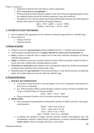 Chapter 4. Dispersions
109
Muhammad Muneeb
o Separation of particles from each other is called as peptization.
o It is a reverse process of coagulation.
o When powdered activated charcoal is added to water with stirring, the aggregated grains cannot
be completely broken up and the resulting suspension is gray and translucent.
o The addition of ≤0.1 percent sodium lauryl sulfate deflocculates the grains into finely dispersed
particles and results in a deep-black and opaque dispersion.
AgCl3 + H2O + AgNO3 → Ag sol. + HNO3
Fe(OH)3 + FeCl3 soln. → Fe sol. + 3HCl
2. CONDENSATION METHODS:
 Sols are prepared from aggregation of true solution or molecular range particles to colloidal range.
 These consists of:
o Change of solvent
o Chemical reaction
i. Change of solvent:
 Change in solvent to supersaturation leading to nuclei formation i.e. colloidal system formation
 Used to prepare colloidal dispersions of organic material like stearic acid and psudo-latex etc.
 Resin is present in molecular form in ethanol but in water these molecules precipitate out forming
colloidal range particles.
 Sulfur is insoluble in water but somewhat soluble in alcohol. When an alcoholic solution of sulfur is
mixed with water, a bluish white colloidal dispersion results.
 Weak basis and weak acids tend to solubilize in low and high pH, respectively, and likewise precipitate
(condense) above and below their respective pKa values.
 Depending upon the supersaturation of the nonionized bases or acids and the presence of stabilizing
agents, the resultant dispersions may be within the colloidal range.
ii. Chemical Reactions:
1. DOUBLE DECOMPOSITION:
 A reaction in which the positive ions and negative ions in two compounds switch partners to
form two new compounds.
 E.g., When hydrogen sulfide is passed through a solution of arsenic trioxide in distilled water,
we get a colloidal solution of Arsenic trisulfide.
As2O3 + 3H2S → As2S3 + 3H2O
 Process continues till yellow color of sol attains maximum intensity.
2. REDUCTION:
 Silver and gold sols are prepared by treating dilute solutions of AgNO3 and AuCl3 with organic
reducing agents.
AgNO3 + tannic Acid  Ag sol
AuCl3 + tannic acid  Au sol
AuCl3 + SnCl3  2Au + SnCl4
AuCl3 + HCOH + H2O  Au + HCOOH
 In addition, the reduction of copper, mercury, platinum, rhodium, and palladium salts with
formaldehyde, hydrazine, hydroxylamine, hydroquinone, or stannous chloride form hydrosols
of these metals, which are strongly colored (e.g., red or blue)
 