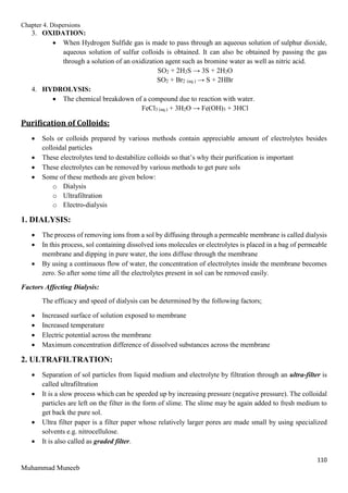 Chapter 4. Dispersions
110
Muhammad Muneeb
3. OXIDATION:
 When Hydrogen Sulfide gas is made to pass through an aqueous solution of sulphur dioxide,
aqueous solution of sulfur colloids is obtained. It can also be obtained by passing the gas
through a solution of an oxidization agent such as bromine water as well as nitric acid.
SO2 + 2H2S → 3S + 2H2O
SO2 + Br2 (aq.) → S + 2HBr
4. HYDROLYSIS:
 The chemical breakdown of a compound due to reaction with water.
FeCl3 (aq.) + 3H2O → Fe(OH)3 + 3HCl
Purification of Colloids:
 Sols or colloids prepared by various methods contain appreciable amount of electrolytes besides
colloidal particles
 These electrolytes tend to destabilize colloids so that’s why their purification is important
 These electrolytes can be removed by various methods to get pure sols
 Some of these methods are given below:
o Dialysis
o Ultrafiltration
o Electro-dialysis
1. DIALYSIS:
 The process of removing ions from a sol by diffusing through a permeable membrane is called dialysis
 In this process, sol containing dissolved ions molecules or electrolytes is placed in a bag of permeable
membrane and dipping in pure water, the ions diffuse through the membrane
 By using a continuous flow of water, the concentration of electrolytes inside the membrane becomes
zero. So after some time all the electrolytes present in sol can be removed easily.
Factors Affecting Dialysis:
The efficacy and speed of dialysis can be determined by the following factors;
 Increased surface of solution exposed to membrane
 Increased temperature
 Electric potential across the membrane
 Maximum concentration difference of dissolved substances across the membrane
2. ULTRAFILTRATION:
 Separation of sol particles from liquid medium and electrolyte by filtration through an ultra-filter is
called ultrafiltration
 It is a slow process which can be speeded up by increasing pressure (negative pressure). The colloidal
particles are left on the filter in the form of slime. The slime may be again added to fresh medium to
get back the pure sol.
 Ultra filter paper is a filter paper whose relatively larger pores are made small by using specialized
solvents e.g. nitrocellulose.
 It is also called as graded filter.
 