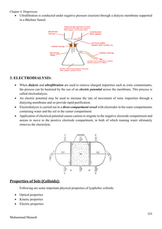 Chapter 4. Dispersions
111
Muhammad Muneeb
 Ultrafiltration is conducted under negative pressure (suction) through a dialysis membrane supported
in a Büchner funnel.
3. ELECTRODIALYSIS:
 When dialysis and ultrafiltration are used to remove charged impurities such as ionic contaminants,
the process can be hastened by the use of an electric potential across the membrane. This process is
called electrodialysis.
 An electric potential may be used to increase the rate of movement of ionic impurities through a
dialyzing membrane and so provide rapid purification.
 Electrodialysis is carried out in a three-compartment vessel with electrodes in the outer compartments
containing water and the sol in the center compartment.
 Application of electrical potential causes cations to migrate to the negative electrode compartment and
anions to move to the positive electrode compartment, in both of which running water ultimately
removes the electrolyte.
Properties of Sols (Colloids):
Following are some important physical properties of lyophobic colloids:
 Optical properties
 Kinetic properties
 Electric properties
 