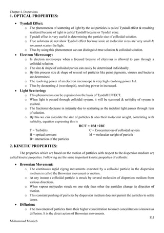 Chapter 4. Dispersions
112
Muhammad Muneeb
1. OPTICAL PROPERTIES:
 Tyndall Effect:
o The phenomenon of scattering of light by the sol particles is called Tyndall effect & resulting
scattered became of light is called Tyndall became or Tyndall cone.
o Tyndall effect is very useful in determining the particle size of colloidal solution.
o True solutions do not show Tyndall effect because ionic or molecular sizes are very small &
so cannot scatter the light.
o Thus by using this phenomenon we can distinguish true solution & colloidal solution.
 Electron Microscopy:
o In electron microscopy when a focused became of electrons is allowed to pass through a
colloidal solution.
o The size & shape of colloidal parties can easily be determined individually.
o By this process size & shape of several sol particles like paint pigments, viruses and bacteria
are determined.
o The resolving power of an electron microscope is very high resolving power 1/𝜆.
o Thus by decreasing 𝜆 (wavelength), resolving power in increased.
 Light Scattering:
o This phenomenon can be explained on the basis of Tyndall EFFECT.
o When light is passed through colloidal system, it will be scattered & turbidity of system is
exulted.
o The fractional decrease in intensity due to scattering as the incident light passes through 1cm
of solution.
o By this we can calculate the size of particles & also their molecular weight, correlating with
turbidity, equation expressing this is
HC/T = 1/M +2BC
T = Turbidity C = Concentration of colloidal system
H = optical constant M = molecular weight of particle
B= interaction of the particles
2. KINETIC PROPERTIES:
The properties which are based on the motion of particles with respect to the dispersion medium are
called kinetic properties. Following are the same important kinetic properties of colloids:
 Brownian Movement:
o The continuous rapid zigzag movements executed by a colloidal particle in the dispersion
medium is called the Brownian movement or motion.
o At any instant a colloidal particle is struck by several molecules of dispersion medium from
various directions.
o When vapour molecules struck on one side than other the particles change its direction of
motion.
o This constant pushing of particles by dispersion medium does not permit the particles to settle
down.
 Diffusion:
o The movement of particles from their higher concentration to lower concentration is known as
diffusion. It is the direct action of Brownian movements.
 