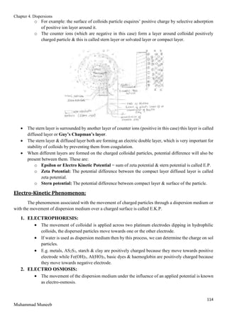Chapter 4. Dispersions
114
Muhammad Muneeb
o For example: the surface of colloids particle esquires’ positive charge by selective adsorption
of positive ion layer around it.
o The counter ions (which are negative in this case) form a layer around colloidal positively
charged particle & this is called stern layer or solvated layer or compact layer.
 The stern layer is surrounded by another layer of counter ions (positive in this case) this layer is called
diffused layer or Guy’s Chapman’s layer.
 The stern layer & diffused layer both are forming an electric double layer, which is very important for
stability of colloids by preventing them from coagulation.
 When different layers are formed on the charged colloidal particles, potential difference will also be
present between them. These are:
o Epsilon or Electro Kinetic Potential = sum of zeta potential & stern potential is called E.P.
o Zeta Potential: The potential difference between the compact layer diffused layer is called
zeta potential.
o Stern potential: The potential difference between compact layer & surface of the particle.
Electro-Kinetic Phenomenon:
The phenomenon associated with the movement of charged particles through a dispersion medium or
with the movement of dispersion medium over a charged surface is called E.K.P.
1. ELECTROPHORESIS:
 The movement of colloidal is applied across two platinum electrodes dipping in hydrophilic
colloids, the dispersed particles move towards one or the other electrode.
 If water is used as dispersion medium then by this process, we can determine the charge on sol
particles.
 E.g. metals, AS2S3, starch & clay are positively charged because they move towards positive
electrode while Fe(OH)3, Al(HO)3, basic dyes & haemoglobin are positively charged because
they move towards negative electrode.
2. ELECTRO OSMOSIS:
 The movement of the dispersion medium under the influence of an applied potential is known
as electro-osmosis.
 