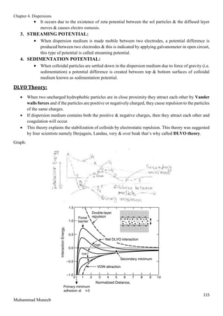 Chapter 4. Dispersions
115
Muhammad Muneeb
 It occurs due to the existence of zeta potential between the sol particles & the diffused layer
moves & causes electro osmosis.
3. STREAMING POTENTIAL:
 When dispersion medium is made mobile between two electrodes, a potential difference is
produced between two electrodes & this is indicated by applying galvanometer in open circuit,
this type of potential is called streaming potential.
4. SEDIMENTATION POTENTIAL:
 When colloidal particles are settled down in the dispersion medium due to force of gravity (i.e.
sedimentation) a potential difference is created between top & bottom surfaces of colloidal
medium known as sedimentation potential.
DLVO Theory:
 When two uncharged hydrophobic particles are in close proximity they attract each other by Vander
walls forces and if the particles are positive or negatively charged, they cause repulsion to the particles
of the same charges.
 If dispersion medium contains both the positive & negative charges, then they attract each other and
coagulation will occur.
 This theory explains the stabilization of colloids by electrostatic repulsion. This theory was suggested
by four scientists namely Derjaguin, Landau, very & over beak that’s why called DLVO theory.
Graph:
 