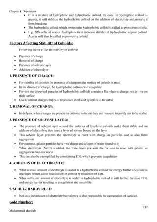Chapter 4. Dispersions
117
Muhammad Muneeb
 If in a mixture of hydrophilic and hydrophobic colloid, the conc. of hydrophilic colloid is
greater, it will stabilize the hydrophobic colloid on the addition of electrolyte and protects it
from breaking.
 The hydrophilic colloid which protects the hydrophobic colloid is called as protective colloid.
 E.g. 20% soln. of acacia (hydrophilic) will increase stability of hydrophobic sulphur colloid.
Acacia will thus be called as protective colloid
Factors Affecting Stability of Colloids:
Following factor affect the stability of colloids
 Presence of charge
 Removal of charge
 Presence of solvent layer
 Addition of electrolyte
1. PRESENCE OF CHARGE:
 For stability of colloids the presence of charge on the surface of colloids is must
 In the absence of charge, the hydrophobic colloids will coagulate
 For this the dispersed particles of hydrophobic colloids contain a like electric charge +ve or –ve on
their surface
 Due to similar charges they will repel each other and system will be stable
2. REMOVAL OF CHARGE:
 In dialysis, when charges are present in colloidal solution they are removed to purify and to be stable
3. PRESENCE OF SOLVENT LAYER:
 The presence of solvent layer around the particles of lyophilic colloids make them stable and on
addition of electrolyte they have a layer of solvent bound on the layer
 This solvent layer prevents the electrolyte to react with charge on particles and so also form
aggregation
 For example, gelatin particles have +ve charge and a layer of water bound to it
 When electrolyte (NaCl) is added, the water layer prevents the Na ions to react with gelatin so
aggregation does not occur
 This can also be exemplified by considering EDL which prevents coagulation
4. ADDITION OF ELECTROLYTE:
 When a small amount of electrolyte is added to a hydrophobic colloid the energy barrier of colloid is
decreased which cause flocculation of colloid by reduction of EDL
 When sufficient amount of electrolyte is added to hydrophobic colloid it will further decrease EDL
and energy barrier resulting in coagulation and instability
5. SCHULZ HARDY RULE:
 Not only the amount of electrolyte but valency is also responsible for aggregation of particles.
Gold Number:
 