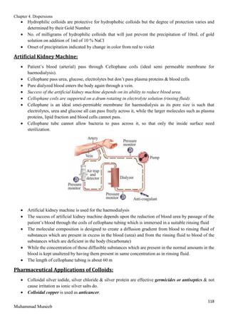 Chapter 4. Dispersions
118
Muhammad Muneeb
 Hydrophilic colloids are protective for hydrophobic colloids but the degree of protection varies and
determined by their Gold Number
 No. of milligrams of hydrophilic colloids that will just prevent the precipitation of 10mL of gold
solution on addition of 1ml of 10 % NaCl
 Onset of precipitation indicated by change in color from red to violet
Artificial Kidney Machine:
 Patient’s blood (arterial) pass through Cellophane coils (ideal semi permeable membrane for
haemodialysis).
 Cellophane pass urea, glucose, electrolytes but don’t pass plasma proteins & blood cells
 Pure dialyzed blood enters the body again through a vein.
 Success of the artificial kidney machine depends on its ability to reduce blood urea.
 Cellophane coils are supported on a drum rotating in electrolyte solution (rinsing fluid).
 Cellophane is an ideal smei-permiable membrane for haemodialysis as its pore size is such that
electrolytes, urea and glucose all can pass freely across it, while the larger molecules such as plasma
proteins, lipid fraction and blood cells cannot pass.
 Cellophane tube cannot allow bacteria to pass across it, so that only the inside surface need
sterilization.
 Artificial kidney machine is used for the haemodialysis
 The success of artificial kidney machine depends upon the reduction of blood urea by passage of the
patient’s blood through the coils of cellophane tubing which is immersed in a suitable rinsing fluid
 The molecular composition is designed to create a diffusion gradient from blood to rinsing fluid of
substances which are present in excess in the blood (urea) and from the rinsing fluid to blood of the
substances which are deficient in the body (bicarbonate)
 While the concentration of those diffusible substances which are present in the normal amounts in the
blood is kept unaltered by having them present in same concentration as in rinsing fluid.
 The length of cellophane tubing is about 60 m
Pharmaceutical Applications of Colloids:
 Colloidal silver iodide, silver chloride & silver protein are effective germicides or antiseptics & not
cause irritation as ionic silver salts do.
 Colloidal copper is used as anticancer.
 