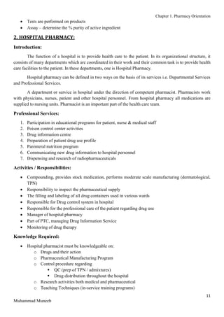 Chapter 1. Pharmacy Orientation
11
Muhammad Muneeb
 Tests are performed on products
 Assay – determine the % purity of active ingredient
2. HOSPITAL PHARMACY:
Introduction:
The function of a hospital is to provide health care to the patient. In its organizational structure, it
consists of many departments which are coordinated in their work and their common task is to provide health
care facilities to the patient. In these departments, one is Hospital Pharmacy.
Hospital pharmacy can be defined in two ways on the basis of its services i.e. Departmental Services
and Professional Services.
A department or service in hospital under the direction of competent pharmacist. Pharmacists work
with physicians, nurses, patient and other hospital personnel. From hospital pharmacy all medications are
supplied to nursing units. Pharmacist is an important part of the health care team.
Professional Services:
1. Participation in educational programs for patient, nurse & medical staff
2. Poison control center activities
3. Drug information centre
4. Preparation of patient drug use profile
5. Parenteral nutrition program
6. Communicating new drug information to hospital personnel
7. Dispensing and research of radiopharmaceuticals
Activities / Responsibilities:
 Compounding, provides stock medication, performs moderate scale manufacturing (dermatological,
TPN)
 Responsibility to inspect the pharmaceutical supply
 The filling and labeling of all drug containers used in various wards
 Responsible for Drug control system in hospital
 Responsible for the professional care of the patient regarding drug use
 Manager of hospital pharmacy
 Part of PTC, managing Drug Information Service
 Monitoring of drug therapy
Knowledge Required:
 Hospital pharmacist must be knowledgeable on:
o Drugs and their action
o Pharmaceutical Manufacturing Program
o Control procedure regarding
 QC (prep of TPN / admixtures)
 Drug distribution throughout the hospital
o Research activities both medical and pharmaceutical
o Teaching Techniques (in-service training programs)
 