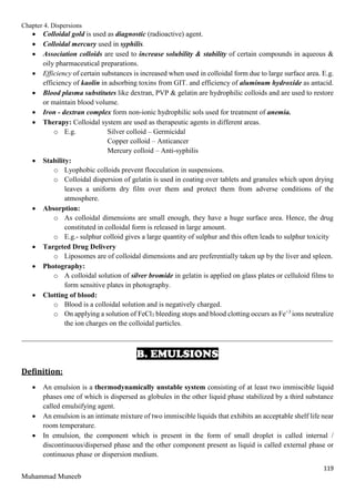 Chapter 4. Dispersions
119
Muhammad Muneeb
 Colloidal gold is used as diagnostic (radioactive) agent.
 Colloidal mercury used in syphilis.
 Association colloids are used to increase solubility & stability of certain compounds in aqueous &
oily pharmaceutical preparations.
 Efficiency of certain substances is increased when used in colloidal form due to large surface area. E.g.
efficiency of kaolin in adsorbing toxins from GIT. and efficiency of aluminum hydroxide as antacid.
 Blood plasma substitutes like dextran, PVP & gelatin are hydrophilic colloids and are used to restore
or maintain blood volume.
 Iron - dextran complex form non-ionic hydrophilic sols used for treatment of anemia.
 Therapy: Colloidal system are used as therapeutic agents in different areas.
o E.g. Silver colloid – Germicidal
Copper colloid – Anticancer
Mercury colloid – Anti-syphilis
 Stability:
o Lyophobic colloids prevent flocculation in suspensions.
o Colloidal dispersion of gelatin is used in coating over tablets and granules which upon drying
leaves a uniform dry film over them and protect them from adverse conditions of the
atmosphere.
 Absorption:
o As colloidal dimensions are small enough, they have a huge surface area. Hence, the drug
constituted in colloidal form is released in large amount.
o E.g.- sulphur colloid gives a large quantity of sulphur and this often leads to sulphur toxicity
 Targeted Drug Delivery
o Liposomes are of colloidal dimensions and are preferentially taken up by the liver and spleen.
 Photography:
o A colloidal solution of silver bromide in gelatin is applied on glass plates or celluloid films to
form sensitive plates in photography.
 Clotting of blood:
o Blood is a colloidal solution and is negatively charged.
o On applying a solution of FeCl3 bleeding stops and blood clotting occurs as Fe+3
ions neutralize
the ion charges on the colloidal particles.
_______________________________________________________________________________________
B. EMULSIONS
Definition:
 An emulsion is a thermodynamically unstable system consisting of at least two immiscible liquid
phases one of which is dispersed as globules in the other liquid phase stabilized by a third substance
called emulsifying agent.
 An emulsion is an intimate mixture of two immiscible liquids that exhibits an acceptable shelf life near
room temperature.
 In emulsion, the component which is present in the form of small droplet is called internal /
discontinuous/dispersed phase and the other component present as liquid is called external phase or
continuous phase or dispersion medium.
 