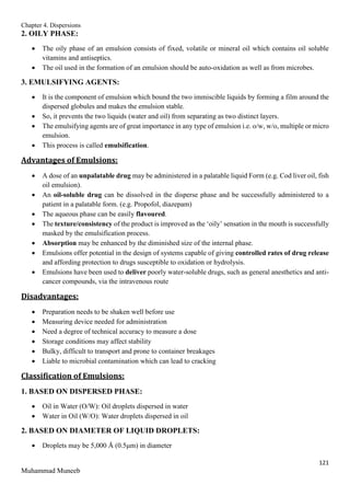 Chapter 4. Dispersions
121
Muhammad Muneeb
2. OILY PHASE:
 The oily phase of an emulsion consists of fixed, volatile or mineral oil which contains oil soluble
vitamins and antiseptics.
 The oil used in the formation of an emulsion should be auto-oxidation as well as from microbes.
3. EMULSIFYING AGENTS:
 It is the component of emulsion which bound the two immiscible liquids by forming a film around the
dispersed globules and makes the emulsion stable.
 So, it prevents the two liquids (water and oil) from separating as two distinct layers.
 The emulsifying agents are of great importance in any type of emulsion i.e. o/w, w/o, multiple or micro
emulsion.
 This process is called emulsification.
Advantages of Emulsions:
 A dose of an unpalatable drug may be administered in a palatable liquid Form (e.g. Cod liver oil, fish
oil emulsion).
 An oil-soluble drug can be dissolved in the disperse phase and be successfully administered to a
patient in a palatable form. (e.g. Propofol, diazepam)
 The aqueous phase can be easily flavoured.
 The texture/consistency of the product is improved as the ‘oily’ sensation in the mouth is successfully
masked by the emulsification process.
 Absorption may be enhanced by the diminished size of the internal phase.
 Emulsions offer potential in the design of systems capable of giving controlled rates of drug release
and affording protection to drugs susceptible to oxidation or hydrolysis.
 Emulsions have been used to deliver poorly water-soluble drugs, such as general anesthetics and anti-
cancer compounds, via the intravenous route
Disadvantages:
 Preparation needs to be shaken well before use
 Measuring device needed for administration
 Need a degree of technical accuracy to measure a dose
 Storage conditions may affect stability
 Bulky, difficult to transport and prone to container breakages
 Liable to microbial contamination which can lead to cracking
Classification of Emulsions:
1. BASED ON DISPERSED PHASE:
 Oil in Water (O/W): Oil droplets dispersed in water
 Water in Oil (W/O): Water droplets dispersed in oil
2. BASED ON DIAMETER OF LIQUID DROPLETS:
 Droplets may be 5,000 Å (0.5μm) in diameter
 