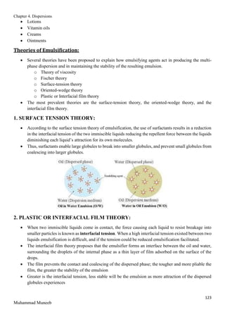 Chapter 4. Dispersions
123
Muhammad Muneeb
 Lotions
 Vitamin oils
 Creams
 Ointments
Theories of Emulsification:
 Several theories have been proposed to explain how emulsifying agents act in producing the multi-
phase dispersion and in maintaining the stability of the resulting emulsion.
o Theory of viscosity
o Fischer theory
o Surface-tension theory
o Oriented-wedge theory
o Plastic or Interfacial film theory
 The most prevalent theories are the surface-tension theory, the oriented-wedge theory, and the
interfacial film theory.
1. SURFACE TENSION THEORY:
 According to the surface tension theory of emulsification, the use of surfactants results in a reduction
in the interfacial tension of the two immiscible liquids reducing the repellent force between the liquids
diminishing each liquid’s attraction for its own molecules.
 Thus, surfactants enable large globules to break into smaller globules, and prevent small globules from
coalescing into larger globules.
2. PLASTIC OR INTERFACIAL FILM THEORY:
 When two immiscible liquids come in contact, the force causing each liquid to resist breakage into
smaller particles is known as interfacial tension. When a high interfacial tension existed between two
liquids emulsification is difficult, and if the tension could be reduced emulsification facilitated.
 The interfacial film theory proposes that the emulsifier forms an interface between the oil and water,
surrounding the droplets of the internal phase as a thin layer of film adsorbed on the surface of the
drops.
 The film prevents the contact and coalescing of the dispersed phase; the tougher and more pliable the
film, the greater the stability of the emulsion
 Greater is the interfacial tension, less stable will be the emulsion as more attraction of the dispersed
globules experiences
 