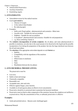 Chapter 4. Dispersions
125
Muhammad Muneeb
 Antimicrobial Preservative
 Auxiliary Emulsifiers
 Emulsifying Agents
1. ANTI-OXIDANTS:
 Autoxidation occurs by free radical reaction
 Can be prevented by
o Absence of oxygen
o A free radical chain breaker
o By reducing agent
 Examples:
o Gallic acid, Propyl gallate - pharmaceuticals and cosmetics - Bitter taste
o Ascorbic acid – Suitable for oral use products
o Sulphites - Suitable for oral use products
o L-tocopherol - pharmaceuticals and cosmetics -Suitable for oral preparations
o e.g. those containing vitamin A
 The oxidative decomposition of certain excipients, the oil phase, and some pharmaceuticals is
possible in emulsions, not only due to the usual amount of air dissolved in the liquid and the possible
incorporation of air during the preparation of the product, but also the large interfacial area between
the oil and water phase.
 The selection of the appropriate antioxidant depends on such factors as:
o Stability
o Compatibility with the ingredients of the emulsion
o Toxicity
o Effectiveness in emulsions
o Odor
o Taste
o Distribution between the two phases
2. ANTI-MICROBIAL PRESERVATIVES:
The preservative must be:
 Less toxic
 Stable to heat and storage
 Chemically compatible
 Reasonable cost
 Acceptable taste, odor and color.
 Effective against fungus, yeast, bacteria.
 Available in oil and aqueous phase at effective level concentration.
 Preservative should be in unionized state to penetrate the bacterial membrane
 Preservative must no bind to other components of the emulsion, because the complexes are ineffective
as preservatives. Only the concentration of free, or unbound, preservative is effective
Examples:
 Acids and acid derivatives – Benzoic acid, Antifungal agent
 