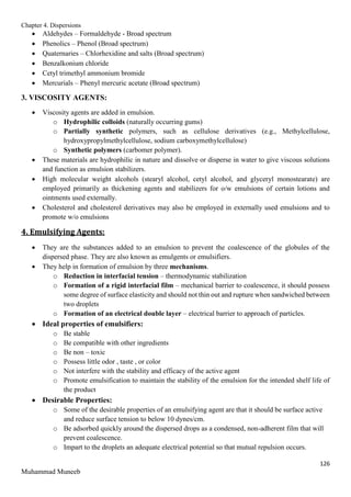 Chapter 4. Dispersions
126
Muhammad Muneeb
 Aldehydes – Formaldehyde - Broad spectrum
 Phenolics – Phenol (Broad spectrum)
 Quaternaries – Chlorhexidine and salts (Broad spectrum)
 Benzalkonium chloride
 Cetyl trimethyl ammonium bromide
 Mercurials – Phenyl mercuric acetate (Broad spectrum)
3. VISCOSITY AGENTS:
 Viscosity agents are added in emulsion.
o Hydrophilic colloids (naturally occurring gums)
o Partially synthetic polymers, such as cellulose derivatives (e.g., Methylcellulose,
hydroxypropylmethylcellulose, sodium carboxymethylcellulose)
o Synthetic polymers (carbomer polymer).
 These materials are hydrophilic in nature and dissolve or disperse in water to give viscous solutions
and function as emulsion stabilizers.
 High molecular weight alcohols (stearyl alcohol, cetyl alcohol, and glyceryl monostearate) are
employed primarily as thickening agents and stabilizers for o/w emulsions of certain lotions and
ointments used externally.
 Cholesterol and cholesterol derivatives may also be employed in externally used emulsions and to
promote w/o emulsions
4. Emulsifying Agents:
 They are the substances added to an emulsion to prevent the coalescence of the globules of the
dispersed phase. They are also known as emulgents or emulsifiers.
 They help in formation of emulsion by three mechanisms.
o Reduction in interfacial tension – thermodynamic stabilization
o Formation of a rigid interfacial film – mechanical barrier to coalescence, it should possess
some degree of surface elasticity and should not thin out and rupture when sandwiched between
two droplets
o Formation of an electrical double layer – electrical barrier to approach of particles.
 Ideal properties of emulsifiers:
o Be stable
o Be compatible with other ingredients
o Be non – toxic
o Possess little odor , taste , or color
o Not interfere with the stability and efficacy of the active agent
o Promote emulsification to maintain the stability of the emulsion for the intended shelf life of
the product
 Desirable Properties:
o Some of the desirable properties of an emulsifying agent are that it should be surface active
and reduce surface tension to below 10 dynes/cm.
o Be adsorbed quickly around the dispersed drops as a condensed, non-adherent film that will
prevent coalescence.
o Impart to the droplets an adequate electrical potential so that mutual repulsion occurs.
 