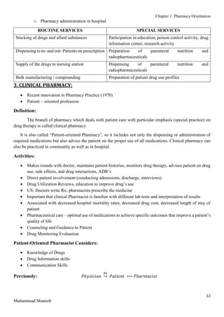 Chapter 1. Pharmacy Orientation
12
Muhammad Muneeb
o Pharmacy administration in hospital
ROUTINE SERVICES SPECIAL SERVICES
Stocking of drugs and allied substances Participation in education, poison control activity, drug
information center, research activity
Dispensing to in- and out- Patients on prescription Preparation of parenteral nutrition and
radiopharmaceuticals
Supply of the drugs to nursing station Dispensing of parenteral nutrition and
radiopharmaceuticals
Bulk manufacturing / compounding Preparation of patient drug use profiles
3. CLINICAL PHARMACY:
 Recent innovation in Pharmacy Practice (1970)
 Patient – oriented profession
Definition:
The branch of pharmacy which deals with patient care with particular emphasis (special practice) on
drug therapy is called clinical pharmacy.
It is also called “Patient-oriented Pharmacy”, so it includes not only the dispensing or administration of
required medications but also advice the patient on the proper use of all medications. Clinical pharmacy can
also be practiced in community as well as in hospital.
Activities:
 Makes rounds with doctor, maintains patient histories, monitors drug therapy, advises patient on drug
use, side effects, and drug interactions, ADR’s
 Direct patient involvement (conducting admissions, discharge, interviews)
 Drug Utilization Reviews, education to improve drug’s use
 US: Doctors write Rx; pharmacists prescribe the medicine
 Important that clinical Pharmacist is familiar with different lab tests and interpretation of results
 Associated with decreased hospital mortality rates, decreased drug cost, decreased length of stay of
patient
 Pharmaceutical care – optimal use of medications to achieve specific outcomes that improve a patient’s
quality of life
 Counseling and Guidance to Patient
 Drug Monitoring Evaluation
Patient-Oriented Pharmacist Considers:
 Knowledge of Drugs
 Drug Information skills
 Communication Skills
Previously: 𝑃ℎ𝑦𝑠𝑖𝑐𝑖𝑎𝑛
𝑅𝑥
→ 𝑃𝑎𝑡𝑖𝑒𝑛𝑡 ⟷ 𝑃ℎ𝑎𝑟𝑚𝑎𝑐𝑖𝑠𝑡
 