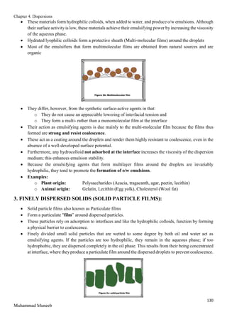 Chapter 4. Dispersions
130
Muhammad Muneeb
 These materials form hydrophilic colloids, when added to water, and produce o/w emulsions. Although
their surface activity is low, these materials achieve their emulsifying power by increasing the viscosity
of the aqueous phase.
 Hydrated lyophilic colloids form a protective sheath (Multi-molecular films) around the droplets
 Most of the emulsifiers that form multimolecular films are obtained from natural sources and are
organic
 They differ, however, from the synthetic surface-active agents in that:
o They do not cause an appreciable lowering of interfacial tension and
o They form a multi- rather than a monomolecular film at the interface
 Their action as emulsifying agents is due mainly to the multi-molecular film because the films thus
formed are strong and resist coalescence.
 These act as a coating around the droplets and render them highly resistant to coalescence, even in the
absence of a well-developed surface potential.
 Furthermore, any hydrocolloid not adsorbed at the interface increases the viscosity of the dispersion
medium; this enhances emulsion stability.
 Because the emulsifying agents that form multilayer films around the droplets are invariably
hydrophilic, they tend to promote the formation of o/w emulsions.
 Examples:
o Plant origin: Polysaccharides (Acacia, tragacanth, agar, pectin, lecithin)
o Animal origin: Gelatin, Lecithin (Egg yolk), Cholesterol (Wool fat)
3. FINELY DISPERSED SOLIDS (SOLID PARTICLE FILMS):
 Solid particle films also known as Particulate films
 Form a particulate "film” around dispersed particles.
 These particles rely on adsorption to interfaces and like the hydrophilic colloids, function by forming
a physical barrier to coalescence.
 Finely divided small solid particles that are wetted to some degree by both oil and water act as
emulsifying agents. If the particles are too hydrophilic, they remain in the aqueous phase; if too
hydrophobic, they are dispersed completely in the oil phase. This results from their being concentrated
at interface, where they produce a particulate film around the dispersed droplets to prevent coalescence.
 