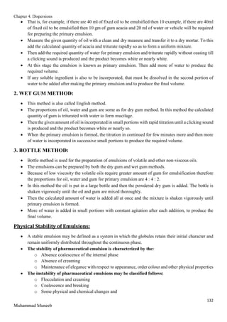Chapter 4. Dispersions
132
Muhammad Muneeb
 That is, for example, if there are 40 ml of fixed oil to be emulsified then 10 example, if there are 40ml
of fixed oil to be emulsified then 10 gm of gum acacia and 20 ml of water or vehicle will be required
for preparing the primary emulsion.
 Measure the given quantity of oil with a clean and dry measure and transfer it to a dry mortar. To this
add the calculated quantity of acacia and triturate rapidly so as to form a uniform mixture.
 Then add the required quantity of water for primary emulsion and triturate rapidly without ceasing till
a clicking sound is produced and the product becomes white or nearly white.
 At this stage the emulsion is known as primary emulsion. Then add more of water to produce the
required volume.
 If any soluble ingredient is also to be incorporated, that must be dissolved in the second portion of
water to be added after making the primary emulsion and to produce the final volume.
2. WET GUM METHOD:
 This method is also called English method.
 The proportions of oil, water and gum are some as for dry gum method. In this method the calculated
quantity of gum is triturated with water to form mucilage.
 Then the given amount of oil is incorporated in small portions with rapid titration until a clicking sound
is produced and the product becomes white or nearly so.
 When the primary emulsion is formed, the titration in continued for few minutes more and then more
of water is incorporated in successive small portions to produce the required volume.
3. BOTTLE METHOD:
 Bottle method is used for the preparation of emulsions of volatile and other non-viscous oils.
 The emulsions can be prepared by both the dry gum and wet gum methods.
 Because of low viscosity the volatile oils require greater amount of gum for emulsification therefore
the proportions for oil, water and gum for primary emulsion are 4 : 4 : 2.
 In this method the oil is put in a large bottle and then the powdered dry gum is added. The bottle is
shaken vigorously until the oil and gum are mixed thoroughly.
 Then the calculated amount of water is added all at once and the mixture is shaken vigorously until
primary emulsion is formed.
 More of water is added in small portions with constant agitation after each addition, to produce the
final volume.
Physical Stability of Emulsions:
 A stable emulsion may be defined as a system in which the globules retain their initial character and
remain uniformly distributed throughout the continuous phase.
 The stability of pharmaceutical emulsion is characterized by the:
o Absence coalescence of the internal phase
o Absence of creaming
o Maintenance of elegance with respect to appearance, order colour and other physical properties
 The instability of pharmaceutical emulsions may be classified follows:
o Flocculation and creaming
o Coalescence and breaking
o Some physical and chemical changes and
 