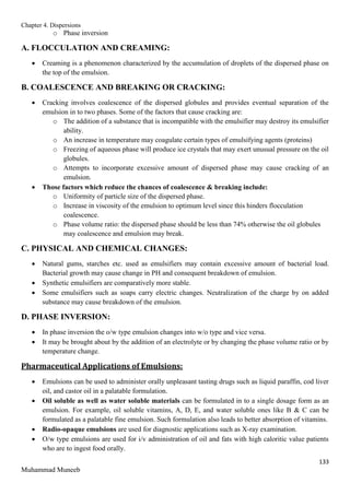 Chapter 4. Dispersions
133
Muhammad Muneeb
o Phase inversion
A. FLOCCULATION AND CREAMING:
 Creaming is a phenomenon characterized by the accumulation of droplets of the dispersed phase on
the top of the emulsion.
B. COALESCENCE AND BREAKING OR CRACKING:
 Cracking involves coalescence of the dispersed globules and provides eventual separation of the
emulsion in to two phases. Some of the factors that cause cracking are:
o The addition of a substance that is incompatible with the emulsifier may destroy its emulsifier
ability.
o An increase in temperature may coagulate certain types of emulsifying agents (proteins)
o Freezing of aqueous phase will produce ice crystals that may exert unusual pressure on the oil
globules.
o Attempts to incorporate excessive amount of dispersed phase may cause cracking of an
emulsion.
 Those factors which reduce the chances of coalescence & breaking include:
o Uniformity of particle size of the dispersed phase.
o Increase in viscosity of the emulsion to optimum level since this hinders flocculation
coalescence.
o Phase volume ratio: the dispersed phase should be less than 74% otherwise the oil globules
may coalescence and emulsion may break.
C. PHYSICAL AND CHEMICAL CHANGES:
 Natural gums, starches etc. used as emulsifiers may contain excessive amount of bacterial load.
Bacterial growth may cause change in PH and consequent breakdown of emulsion.
 Synthetic emulsifiers are comparatively more stable.
 Some emulsifiers such as soaps carry electric changes. Neutralization of the charge by on added
substance may cause breakdown of the emulsion.
D. PHASE INVERSION:
 In phase inversion the o/w type emulsion changes into w/o type and vice versa.
 It may be brought about by the addition of an electrolyte or by changing the phase volume ratio or by
temperature change.
Pharmaceutical Applications of Emulsions:
 Emulsions can be used to administer orally unpleasant tasting drugs such as liquid paraffin, cod liver
oil, and castor oil in a palatable formulation.
 Oil soluble as well as water soluble materials can be formulated in to a single dosage form as an
emulsion. For example, oil soluble vitamins, A, D, E, and water soluble ones like B & C can be
formulated as a palatable fine emulsion. Such formulation also leads to better absorption of vitamins.
 Radio-opaque emulsions are used for diagnostic applications such as X-ray examination.
 O/w type emulsions are used for i/v administration of oil and fats with high caloritic value patients
who are to ingest food orally.
 