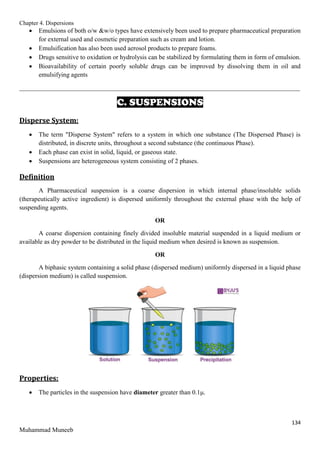 Chapter 4. Dispersions
134
Muhammad Muneeb
 Emulsions of both o/w &w/o types have extensively been used to prepare pharmaceutical preparation
for external used and cosmetic preparation such as cream and lotion.
 Emulsification has also been used aerosol products to prepare foams.
 Drugs sensitive to oxidation or hydrolysis can be stabilized by formulating them in form of emulsion.
 Bioavailability of certain poorly soluble drugs can be improved by dissolving them in oil and
emulsifying agents
_______________________________________________________________________________________
C. SUSPENSIONS
Disperse System:
 The term "Disperse System" refers to a system in which one substance (The Dispersed Phase) is
distributed, in discrete units, throughout a second substance (the continuous Phase).
 Each phase can exist in solid, liquid, or gaseous state.
 Suspensions are heterogeneous system consisting of 2 phases.
Definition
A Pharmaceutical suspension is a coarse dispersion in which internal phase/insoluble solids
(therapeutically active ingredient) is dispersed uniformly throughout the external phase with the help of
suspending agents.
OR
A coarse dispersion containing finely divided insoluble material suspended in a liquid medium or
available as dry powder to be distributed in the liquid medium when desired is known as suspension.
OR
A biphasic system containing a solid phase (dispersed medium) uniformly dispersed in a liquid phase
(dispersion medium) is called suspension.
Properties:
 The particles in the suspension have diameter greater than 0.1μ.
 