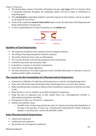 Chapter 4. Dispersions
135
Muhammad Muneeb
 The internal phase consists of insoluble solid particles having a size range of 0.5 to 5 microns which
is maintained uniformly throughout the suspending vehicle with aid of single or combination of
suspending agent.
 The external phase (suspending medium) is generally aqueous in some instance, may be an organic
or oily liquid for non-oral use.
 Nearly all the suspensions must be shaken Before use to ensure the uniformity of the Preparation and
proper administration of dosage form.
 A solid in liquid dispersion in which the particles are of colloidal size.
Qualities of Good Suspension:
 The dispersion of particles in the suspension must be adequate (uniform).
 The settling of the dispersed particles should be minimum.
 The particle should not form a cake on sedimentation.
 The viscosity should be such that the preparation can be easily poured.
 It should be physically and chemically stable.
 It should have resistance to microbial contamination.
 It must have smooth elegant appearance.
 The main characteristic of an ideal suspension is that it should be thixotropic i.e. becomes viscous on
standing and thin readily on shearing.
The reasons for the Formulation of a Pharmaceutical Suspension:
 If patient has a difficulty of swallowing solid dosage forms (a need for oral liquid dosage form).
 Faster rate of dissolution and oral absorption than solid dosage forms, yet slower than solutions.
 Bulky insoluble powders as kaolin or chalk are better formulated as suspensions so that they are easier
to take.
 Drugs that have very low solubility are usefully formulated as suspensions.
 Drugs that have an unpleasant taste in their soluble forms (e.g., chloramphenicol (soluble) vs.
chloramphenicol palmitate (insoluble).
 Prolongation of effect (e.g. I.M and S.C. suspensions).
 Stability and instability issues:
o Insoluble forms of drugs may prolong the action of a drug by preventing rapid degradation of
the drug in the presence of water (e.g., Oxytetracycline hydrochloride (soluble, hydrolyses
rapidly) vs oxytetracycline calcium salt (insoluble, stable).
Some Pharmaceutical Suspensions:
 Antacid oral suspensions
 Antibacterial oral suspension
 Dry powders for oral suspension (antibiotic)
 