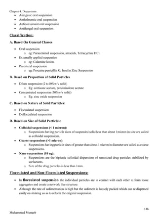 Chapter 4. Dispersions
136
Muhammad Muneeb
 Analgesic oral suspension
 Anthelmentic oral suspension
 Anticonvulsant oral suspension
 Antifungal oral suspension
Classification:
A. Based On General Classes
 Oral suspension
o eg: Paracetamol suspension, antacids, Tetracycline HCl.
 Externally applied suspension
o eg :Calamine lotion.
 Parenteral suspension
o eg: Procaine penicillin G, Insulin Zinc Suspension
B. Based on Proportion of Solid Particles
 Dilute suspension (2 to10%w/v solid)
o Eg: cortisone acetate, predinisolone acetate
 Concentrated suspension (50%w/v solid)
o Eg: zinc oxide suspension
C. Based on Nature of Solid Particles:
 Flocculated suspension
 Deflocculated suspension
D. Based on Size of Solid Particles:
 Colloidal suspensions (< 1 micron):
o Suspensions having particle sizes of suspended solid less than about 1micron in size are called
as colloidal suspensions.
 Coarse suspensions (>1 micron):
o Suspensions having particle sizes of greater than about 1micron in diameter are called as coarse
suspensions.
 Nano suspensions (10 ng):
o Suspensions are the biphasic colloidal dispersions of nanosized drug particles stabilized by
surfactants.
o Size of the drug particles is less than 1mm.
Flocculated and Non-Flocculated Suspensions:
 In flocculated suspension the individual particles are in contact with each other to form loose
aggregates and create a network like structure.
 Although the rate of sedimentation is high but the sediment is loosely packed which can re dispersed
easily on shaking so as to reform the original suspension.
 