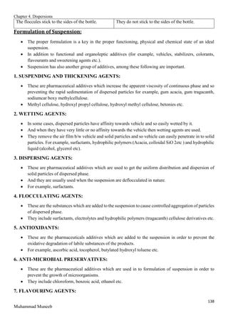 Chapter 4. Dispersions
138
Muhammad Muneeb
The floccules stick to the sides of the bottle. They do not stick to the sides of the bottle.
Formulation of Suspension:
 The proper formulation is a key in the proper functioning, physical and chemical state of an ideal
suspension.
 In addition to functional and organoleptic additives (for example, vehicles, stabilizers, colorants,
flavourants and sweetening agents etc.).
 Suspension has also another group of additives, among these following are important.
1. SUSPENDING AND THICKENING AGENTS:
 These are pharmaceutical additives which increase the apparent viscosity of continuous phase and so
preventing the rapid sedimentation of dispersed particles for example, gum acacia, gum tragacanth,
sodiumcar boxy methylcellulose.
 Methyl cellulose, hydroxyl propyl cellulose, hydroxyl methyl cellulose, betonies etc.
2. WETTING AGENTS:
 In some cases, dispersed particles have affinity towards vehicle and so easily wetted by it.
 And when they have very little or no affinity towards the vehicle then wetting agents are used.
 They remove the air film b/w vehicle and solid particles and so vehicle can easily penetrate in to solid
particles. For example, surfactants, hydrophilic polymers (Acacia, colloidal SiO 2etc ) and hydrophilic
liquid (alcohol, glycerol etc).
3. DISPERSING AGENTS:
 These are pharmaceutical additives which are used to get the uniform distribution and dispersion of
solid particles of dispersed phase.
 And they are usually used when the suspension are deflocculated in nature.
 For example, surfactants.
4. FLOCCULATING AGENTS:
 These are the substances which are added to the suspension to cause controlled aggregation of particles
of dispersed phase.
 They include surfactants, electrolytes and hydrophilic polymers (tragacanth) cellulose derivatives etc.
5. ANTIOXIDANTS:
 These are the pharmaceuticals additives which are added to the suspension in order to prevent the
oxidative degradation of labile substances of the products.
 For example, ascorbic acid, tocopherol, butylated hydroxyl toluene etc.
6. ANTI-MICROBIAL PRESERVATIVES:
 These are the pharmaceutical additives which are used in to formulation of suspension in order to
prevent the growth of microorganisms.
 They include chloroform, benzoic acid, ethanol etc.
7. FLAVOURING AGENTS:
 