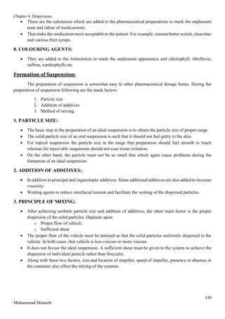 Chapter 4. Dispersions
139
Muhammad Muneeb
 These are the substances which are added to the pharmaceutical preparations to mask the unpleasant
taste and odour of medicaments.
 That make the medication more acceptable to the patient. For example: cinema butter scotch, chocolate
and various fruit syrups.
8. COLOURING AGENTS:
 They are added to the formulation to mask the unpleasant appearance and chlorophyll, riboflavin,
saffron, xanthophylls etc.
Formation of Suspension:
The preparation of suspension is somewhat easy to other pharmaceutical dosage forms. During the
preparation of suspension following are the mask factors:
1. Particle size
2. Addition of additives
3. Method of mixing.
1. PARTICLE SIZE:
 The basic step in the preparation of an ideal suspension is to obtain the particle size of proper range.
 The solid particle size of an oral suspension is such that it should not feel gritty to the skin.
 For topical suspension the particle size in the range that preparation should feel smooth to touch
whereas for inject able suspension should not case tissue irritation.
 On the other hand, the particle must not be so small that which again cause problems during the
formation of an ideal suspension.
2. ADDITION OF ADDITIVES:
 In addition to principal and organoleptic additives. Some additional additives are also added to increase
viscosity.
 Wetting agents to reduce interfacial tension and facilitate the wetting of the dispersed particles.
3. PRINCIPLE OF MIXING:
 After achieving uniform particle size and addition of additives, the other main factor is the proper
dispersion of the solid particles. Depends upon:
o Proper flow of vehicle
o Sufficient shear
 The proper flow of the vehicle must be attained so that the solid particles uniformly dispersed in the
vehicle. In both cases, that vehicle is less viscous or more viscous.
 It does not favour the ideal suspension. A sufficient shear must be given to the system to achieve the
dispersion of individual particle rather than floccules.
 Along with these two factors, size and location of impeller, speed of impeller, presence or absence in
the container also effect the mixing of the systems.
 