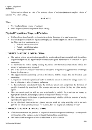 Chapter 4. Dispersions
143
Muhammad Muneeb
Definition:
Sedimentation volume is a ratio of the ultimate volume of sediment (Vu) to the original volume of
sediment (VO) before settling.
F = V u / VO
Where,
 Vu = final or ultimate volume of sediment
 VO = original volume of suspension before settling
Physical Properties of Dispersed Particles:
 Uniform dispersion of particles is the main factor in the formation of an ideal suspension.
 Uniform dispersion of particles depends on the physical stability of particles which in turn depends on
the following three important factors.
o Particles vehicles interaction
o Particle – particle interaction
o Rheology of suspension
1. PARTICLE – VEHICLE INTERACTION:
 The particle vehicle interaction is responsible for wetting of particles with vehicle and the uniform
dispersion of particles. So if particle vehicle interaction is good, then there will be formation of a good
suspension.
 As we increase the surface area by reducing the particle size, the interfacial tension and surface free
energy of particles are also increased.
 Due to this reason the particles with increased surface free energy tends to agglomerate in order to get
low surface free energy.
 This agglomeration is commonly known as flocculation. And this process does not favour an ideal
suspension.
 A suspension will thermodynamically stable if interfacial tension or surface free energy is zero. The
interfacial tension is reduced by using surfactants.
 As these surfactants cannot exactly make the interfacial tension zero, and promote the dispersion of
particles in vehicle by removing air film between particles and vehicle. So they are called wetting
agents.
 There are certain particles, with are not wetted easily by vehicle. Such particles are known as
hydrophobic particles. For example, sulphur or magnesium stearate in water.
 There wet ability may be increased by passing them through colloidal mill in the presence of wetting
agents (alcohol glycerine etc.).
 On the other hand, there are certain types of particles which are easily wetted by vehicle and such
particles are called lyophilic particles. For example, Talc and magnesium carbonate in water.
2. PARTICLE – PARTICLE INTERACTION:
 Attraction or repulsion b/w particles of suspension are due to the presence of charge (forces) present
on the surface of the particles or due to the distribution of ions around them.
 This interaction b/w the particles lead to flocculation or de flocculation.
 